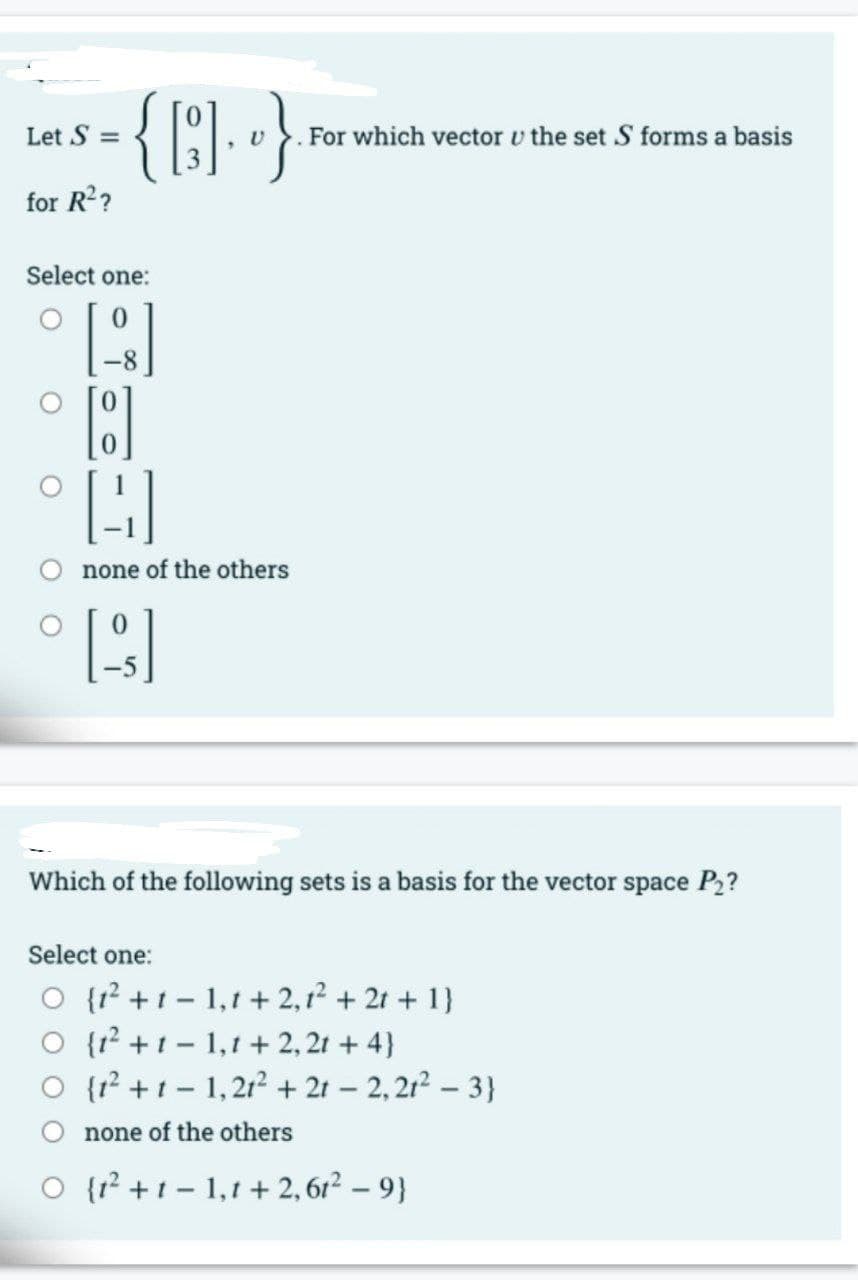 Let S =
For which vector v the set S forms a basis
for R??
Select one:
none of the others
Which of the following sets is a basis for the vector space P2?
Select one:
O {? +1 - 1,1 + 2,12 + 21 + 1}
O {1? +1 - 1,1 + 2, 21 + 4}
O {r +1- 1,212+ 21 – 2,212 – 3}
none of the others
O {r² +t - 1,1 + 2, 6r² – 9}
O O
