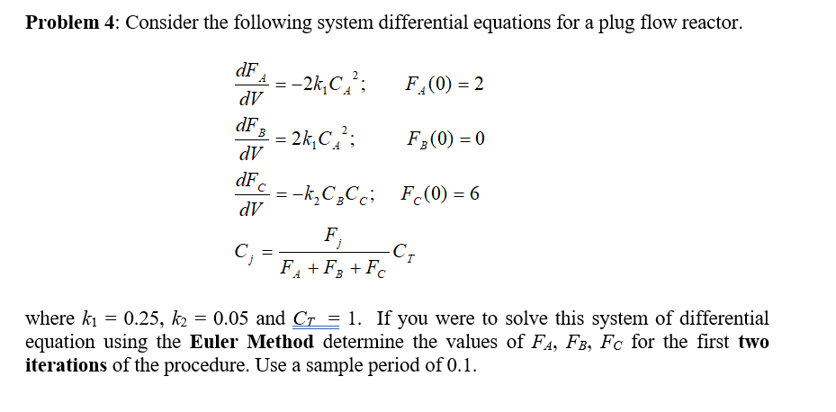 Problem 4: Consider the following system differential equations for a plug flow reactor.
dF
dV
dF
dV
dF
dV
F (0)0
where kl = 0.25,后= 0.05 and Cr = 1. If you were to solve this system of differential
equation using the Euler Method determine the values of FA, FB, Fc for the first two
iterations of the procedure. Use a sample period of 0.1.
