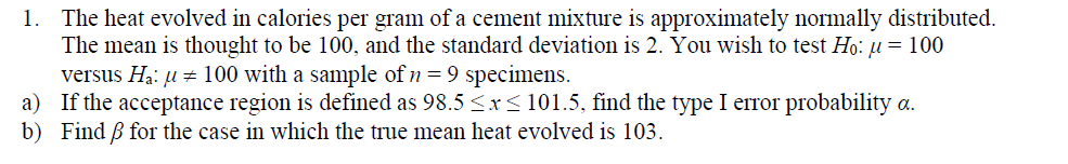 The heat evolved in calories per gram of a cement mixture is approximately normally distributed
The mean is thought to be 100. and the standard deviation is 2. You wish to test H0: μ = 100
versus Ha: μ # 100 with a sample of n-9 specimens.
If the acceptance region is defined as 98.5 x 101.5, find the type 1 error probability α.
Find B for the case in which the true mean heat evolved is 103.
1.
a)
b)
