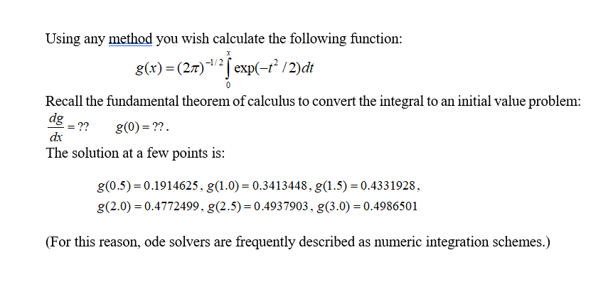 Using any method you wish calculate the following function:
g(x) = (27)-12 exp(-t2 / 2)dt
Recall the fundamental theorem of calculus to convert the integral to an initial value problem:
dx
The solution at a few points is
g(0.5)-0.1914625. g(10) 0.3413448.g(1.5) 0.4331928
g(2.0) 0.4772499. g(2.5) 0.4937903. g(3.0) 0.4986501
(For this reason, ode solvers are frequently described as numeric integration schemes.)
