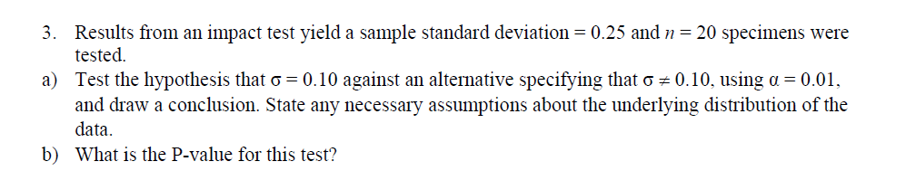 3. Results from an impact test yield a sample standard deviation 0.25 and-20 specimens were
icsted.
Test the hypothesis that σ-0.10 against an alternative specifying that σ
and draw a conclusion. State any necessary assumptions about the underlying distribution of the
data
What is the P-value for this test?
a)
0.10. using α
0.01.
b)
