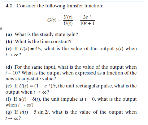 4.2
Consider the following transfer function:
Y(s) 3e-
U(s) 1Os +1
(a) What is the steady-state gain?
(b) What is the time constant?
(c) If U(s)4/s, what is the value of the output y(t) when
t oo?
(d) For the same input, what is the value of the output when
t 10? What is the output when expressed as a fraction of the
new steady-state value?
(e) If U(s) (1-e-)s, the unit rectangular pulse, what is the
output whent-oo?
( If u() 6(), the unit impulse at 0, what is the output
when-00?
(g) If u(t) 5 sin 2t, what is the value of the output when

