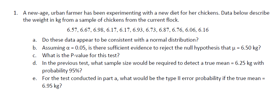 A new-age, urban farmer has been experimenting with a new diet for her chickens. Data below describe
the weight in kg from a sample of chickens from the current flock.
1.
6.57, 6.67, 6.98. 6.17, 6.17, 6.93. 6.73. 6.87, 6.76. 6.06, 6.16
a. Do these data appear to be consistent with a normal distribution?
b. Assuming a 0.05, is there sufficient evidence to reject the null hypothesis that H 6.50 kg?
c. What is the P-value for this test?
d. In the previous test, what sample size would be required to detect a true mean 6.25 kg with
probability 95%?
For the test conducted in part a, what would be the type ll error probability if the true mean-
6.95 kg?
e.
