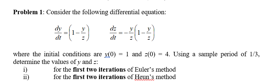 Problem 1: Consider the following differential equation:
dy
dt
where the initial conditions are (0)1 and (0) 4. Using a sample period of 1/3,
determine the values of y and :
for the first two iterations of Euler's method
for the first two iterations of Heun's method
