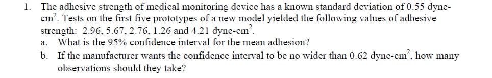 The adhesive strength of medical monitoring device has a known standard deviation of 0.55 dyne
cm. Tests on the first five prototypes of a new model yielded the following values of adhesive
strength: 2.96, 5.67, 2.76, 1.26 and 4.21 dyne-cm'.
a. What is the 95% confidence interval for the mean adhesion?
b. If the manufacturer wants the confidence interval to be no wider than 0.62 dyne-cm2, how many
1.
observations should they take?

