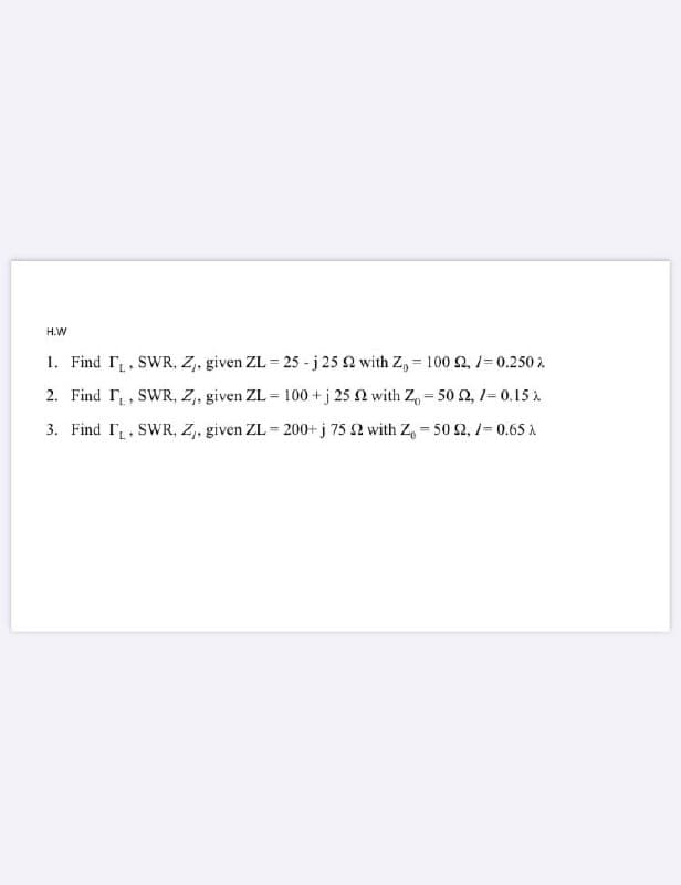 H.W
1. Find r. SWR, Z, given ZL = 25 - j 25 2 with Z, = 100 2, 1= 0.250 2
2. Find r, SWR, Z, given ZL = 100 +j 25 N with Z, - 50 2, 1-0.15
3. Find I, SWR, Z, given ZL = 200+ j 75 2 with Z, - 50 2, 1=0.65 A
%3D

