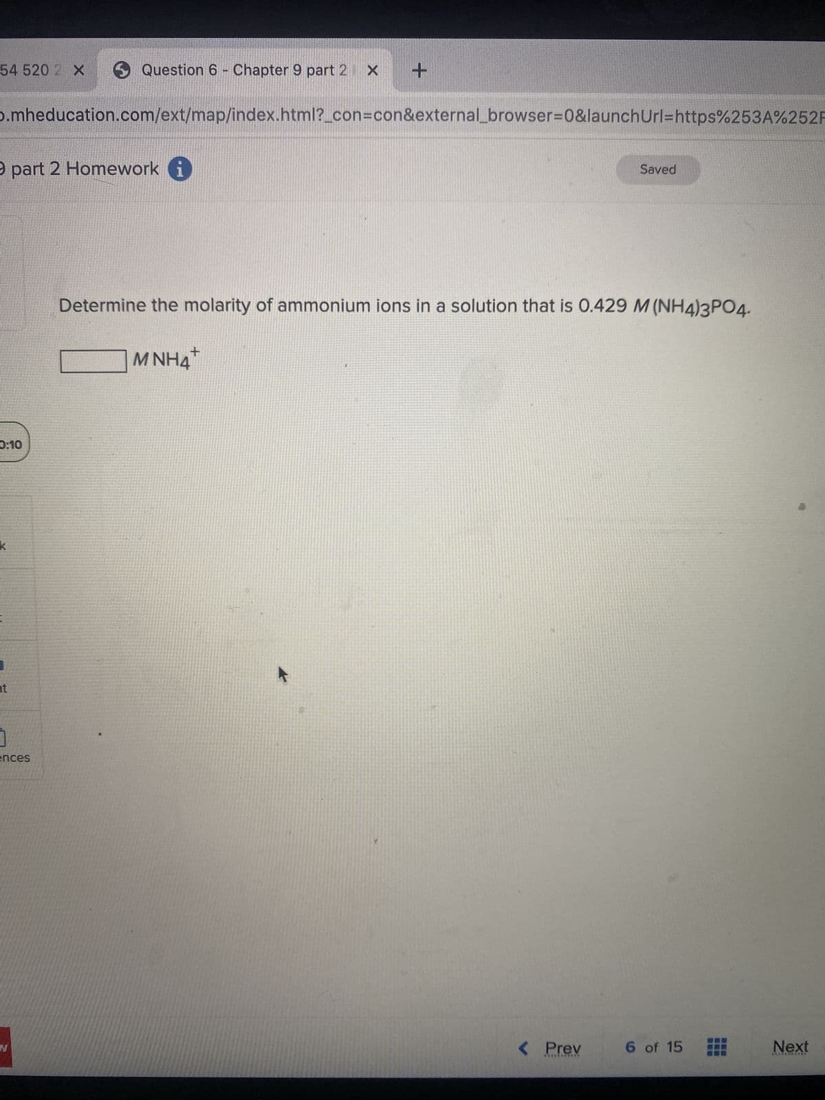 54 520 X
D.mheducation.com/ext/map/index.html?_con=con&external_browser=0&launch Url=https%253A%252F
9 part 2 Homework i
0:10
K
ht
Question 6 - Chapter 9 part 2 x +
ences
N
Determine the molarity of ammonium ions in a solution that is 0.429 M (NH4)3PO4.
+
MNH4
Saved
< Prev
6 of 15
Next
***********