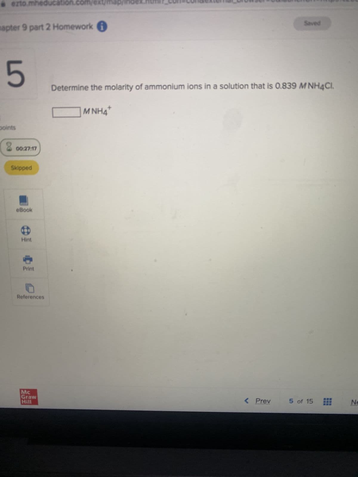 ezto.mheducat
apter 9 part 2 Homework
5
points
8
00:27:17
Skipped
eBook
B
Hint
Print
References
tion.com
Mc
Graw
Hill
Determine the molarity of ammonium ions in a solution that is 0.839 MNH4Cl.
+
MNH4
Saved
< Prev
5 of 15 Ne