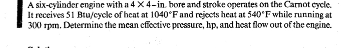A six-cylinder engine with a 4 X 4-in. bore and stroke operates on the Carnot cycle.
It receives 51 Btu/cycle of heat at 1040°F and rejects heat at 540°F while running at
300 rpm. Determine the mean effective pressure, hp, and heat flow out of the engine.
