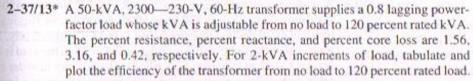 2-37/13 A 50-kVA, 2300-230-V, 60-Hz transformer supplies a 0.8 lagging power-
factor load whose kVA is adjustable from no load to 120 percent rated kVA.
The percent resistance, percent reactance, and percent core loss are 1.56,
3.16, and 0.42, respectively. For 2-kVA increments of load, tabulate and
plot the efficiency of the transformer from no load to 120 percent rated load.
