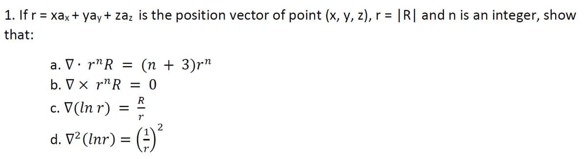 1. If r = xax+ yay+ zaz is the position vector of point (x, y, z), r = |R| and n is an integer, show
that:
a. V. r"R = (n + 3)r"
b. V x r^R = 0
c. V(In r)
= =
R
2
d. V² (Inr) = (=)
