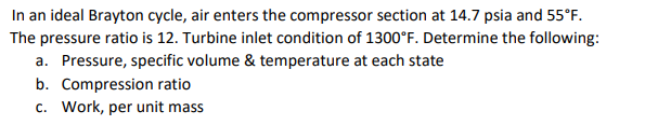 In an ideal Brayton cycle, air enters the compressor section at 14.7 psia and 55°F.
The pressure ratio is 12. Turbine inlet condition of 1300°F. Determine the following:
a. Pressure, specific volume & temperature at each state
b. Compression ratio
c. Work, per unit mass
