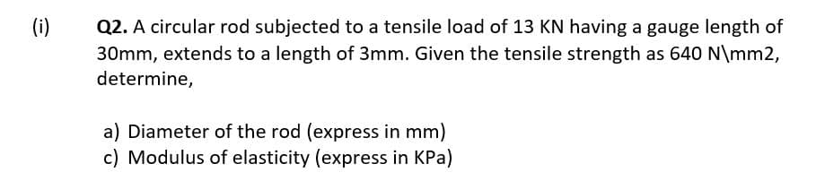 Q2. A circular rod subjected to a tensile load of 13 KN having a gauge length of
30mm, extends to a length of 3mm. Given the tensile strength as 640 N\mm2,
(i)
determine,
a) Diameter of the rod (express in mm)
c) Modulus of elasticity (express in KPa)
