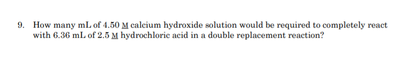 9. How many mL of 4.50 M calcium hydroxide solution would be required to completely react
with 6.36 mL of 2.5 M hydrochloric acid in a double replacement reaction?
