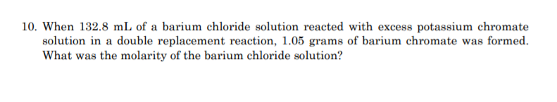 10. When 132.8 mL of a barium chloride solution reacted with excess potassium chromate
solution in a double replacement reaction, 1.05 grams of barium chromate was formed.
What was the molarity of the barium chloride solution?
