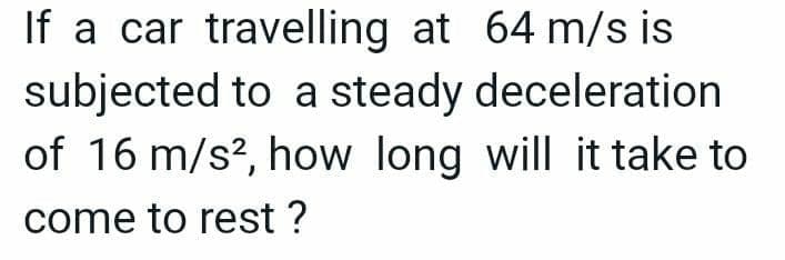 If a car travelling at 64 m/s is
subjected to a steady
deceleration
of 16 m/s², how long will it take to
come to rest ?