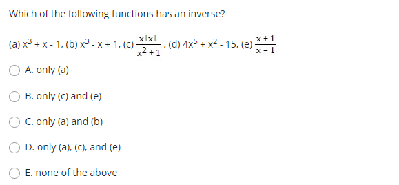 Which of the following functions has an inverse?
xlxl
, (d) 4x5 + x² - 15, (e) **
x2 +1
x+1
(a) x³ + x - 1, (b) x³ - x + 1, (C)-
x-1
O A. only (a)
B. only (C) and (e)
C. only (a) and (b)
O D. only (a), (c), and (e)
E. none of the above

