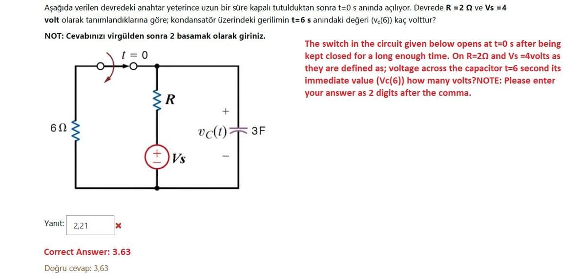 Aşağıda verilen devredeki anahtar yeterince uzun bir süre kapalı tutulduktan sonra t=0 s anında açılıyor. Devrede R =2 Q ve Vs =4
volt olarak tanımlandıklarına göre; kondansatör üzerindeki gerilimin t=6 s anındaki değeri (ve(6) kaç volttur?
NOT: Cevabınızı virgülden sonra 2 basamak olarak giriniz.
The switch in the circuit given below opens at t=0 s after being
kept closed for a long enough time. On R=20 and Vs =4volts as
t = 0
they are defined as; voltage across the capacitor t=6 second its
immediate value (Vc(6)) how many volts?NOTE: Please enter
your answer as 2 digits after the comma.
R
3F
Vs
Yanıt: 2,21
Correct Answer: 3.63
Doğru cevap: 3,63
