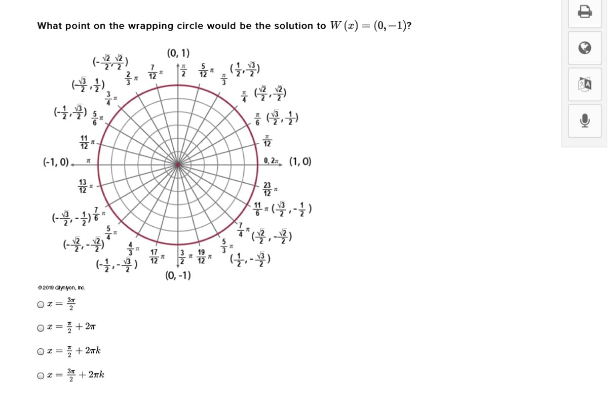 What point on the wrapping circle would be the solution to W (x) = (0,–1)?
(0, 1)
(-)
* 17
7
(-1, 0) .
0, 2x (1, 0)
17
12
(-7,-)
19
(0, -1)
02018 Glynyon, no.
O x =
OX=D +2ㅠ
O x = + 2k
O x =
똥 + 2mk
12
