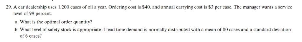 29. A car dealership uses 1,200 cases of oil a year. Ordering cost is $40, and annual carrying cost is $3 per case. The manager wants a service
level of 99 percent.
a. What is the optimal order quantity?
b. What level of safety stock is appropriate if lead time demand is normally distributed with a mean of 80 cases and a standard deviation
of 6 cases?
