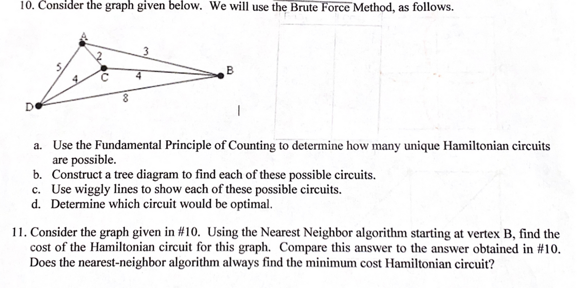 10. Consider the graph given below. We will use the Brute Force Method, as follows.
B
4
D
a. Use the Fundamental Principle of Counting to determine how many unique Hamiltonian circuits
are possible.
b. Construct a tree diagram to find each of these possible circuits.
c. Use wiggly lines to show each of these possible circuits.
d. Determine which circuit would be optimal.
11. Consider the graph given in #10. Using the Nearest Neighbor algorithm starting at vertex B, find the
cost of the Hamiltonian circuit for this graph. Compare this answer to the answer obtained in #10.
Does the nearest-neighbor algorithm always find the minimum cost Hamiltonian circuit?
