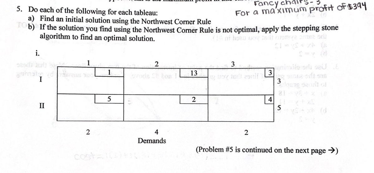 Fancy cha
5. Do each of the following for each tableau:
a) Find an initial solution using the Northwest Corner Rule
b) If the solution you find using the Northwest Corner Rule is not optimal, apply the stepping stone
algorithm to find an optimal solution.
For a ma'xımum profrt of$394
(ni boeu o B
i.
1
2
3
Gamimite od seis E
3
1
13
C bos I L
I
3
81
4
II
5
2
4
2
Demands
(Problem #5 is continued on the next page →)
costa4
