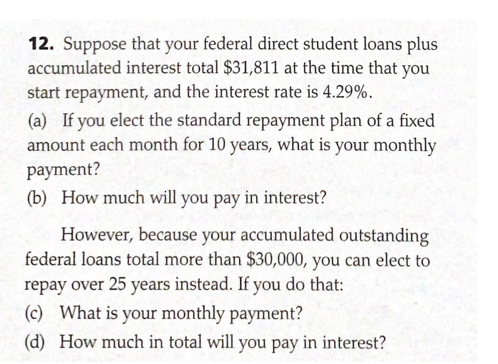 12. Suppose that your federal direct student loans plus
accumulated interest total $31,811 at the time that you
start repayment, and the interest rate is 4.29%.
(a) If you elect the standard repayment plan of a fixed
amount each month for 10 years, what is your monthly
payment?
(b) How much will you pay in interest?
However, because your accumulated outstanding
federal loans total more than $30,000, you can elect to
repay over 25 years instead. If you do that:
(c) What is your monthly payment?
(d) How much in total will you pay in interest?
