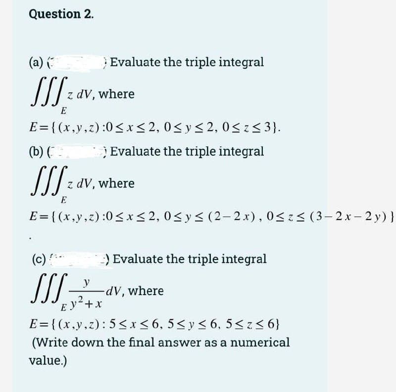 Question 2.
(a) (:
Evaluate the triple integral
z dV, where
E
E = {(x,y,z):0<x<2, 0<y<2, 0Sz<3).
(b) (
Evaluate the triple integral
z dV, where
E
E= ( (x,y,z):0<x<2, 0<y< (2- 2x), 0<z< (3– 2x- 2 y)}
(c) *
) Evaluate the triple integral
y
dv, where
Ey+x
E={(x,y.z): 5 <x<6, 5<y< 6, 5<z< 6}
(Write down the final answer as a numerical
value.)
