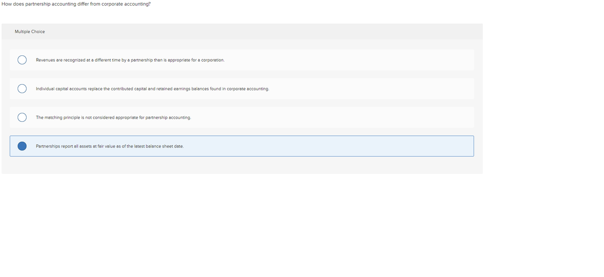 How does partnership accounting differ from corporate accounting?
Multiple Choice
Revenues are recognized at a different time by a partnership than is appropriate for a corporation.
Individual capital accounts replace the contributed capital and retained earnings balances found in corporate accounting.
The matching principle is not considered appropriate for partnership accounting.
Partnerships report all assets
fair value as of the latest balance sheet date.
