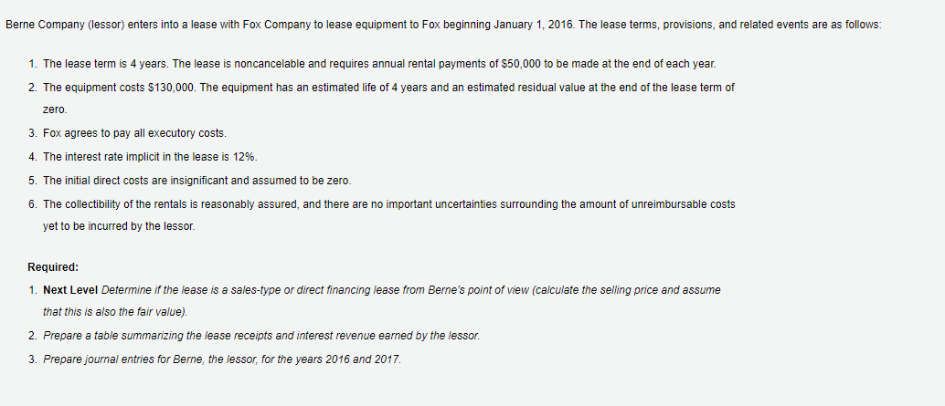 Berne Company (lessor) enters into a lease with Fox Company to lease equipment to Fox beginning January 1, 2016. The lease terms, provisions, and related events are as follows:
1. The lease term is 4 years. The lease
noncancelable and requires annual rental payments of $50,000 to be made at the end of each year.
2. The equipment costs $130,000. The equipment has an estimated life of 4 years and an estimated residual value at the end of the lease term of
zero
3. Fox agrees to pay all executory costs.
4. The interest rate implicit in the lease is 12%.
5. The initial direct costs are insignificant and assumed to be zero.
6. The collectibility of the rentals is reasonably assured, and there are no important uncertainties surrounding the amount of unreimbursable costs
yet to be incurred by the lessor.
Required:
1. Next Level Determine if the lease is a sales-type or direct financing lease from Berne's point of view (calculate the selling price and assume
that this is also the fair value).
2. Prepare a table summarizing the lease receipts and interest revenue earned by the lessor.
3. Prepare journal entries for Berne, the lessor, for the years 2016 and 2017.
