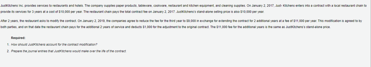 JustKitchens Inc. provides services to restaurants and hotels. The company supplies paper products, tableware, cookware, restaurant and kitchen equipment, and cleaning supplies. On January 2, 2017, Just- Kitchens enters into a contract with a local restaurant chain to
provide its services for 3 years at a cost of $10,000 per year. The restaurant chain pays the total contract fee on January 2, 2017. JustKitchens's stand-alone selling price is also S10,000 per year.
After 2 years, the restaurant asks to modify the contract. On January 2, 2019, the companies agree to reduce the fee for the third year to $9,000 in exchange for extending the contract for 2 additional years at a fee of $11,000 per year. This modification
agreed to by
both parties, and on that date the restaurant chain pays for the additional 2 years of service and deducts $1,000 for the adjustment to the original contract. The $11,000 fee for the additional years is the same as JustKitchens's stand-alone price.
Required:
1. How should JustKitchens account for the contract modification?
2. Prepare the journal entries that JustKitchens would make over the life of the contract.
