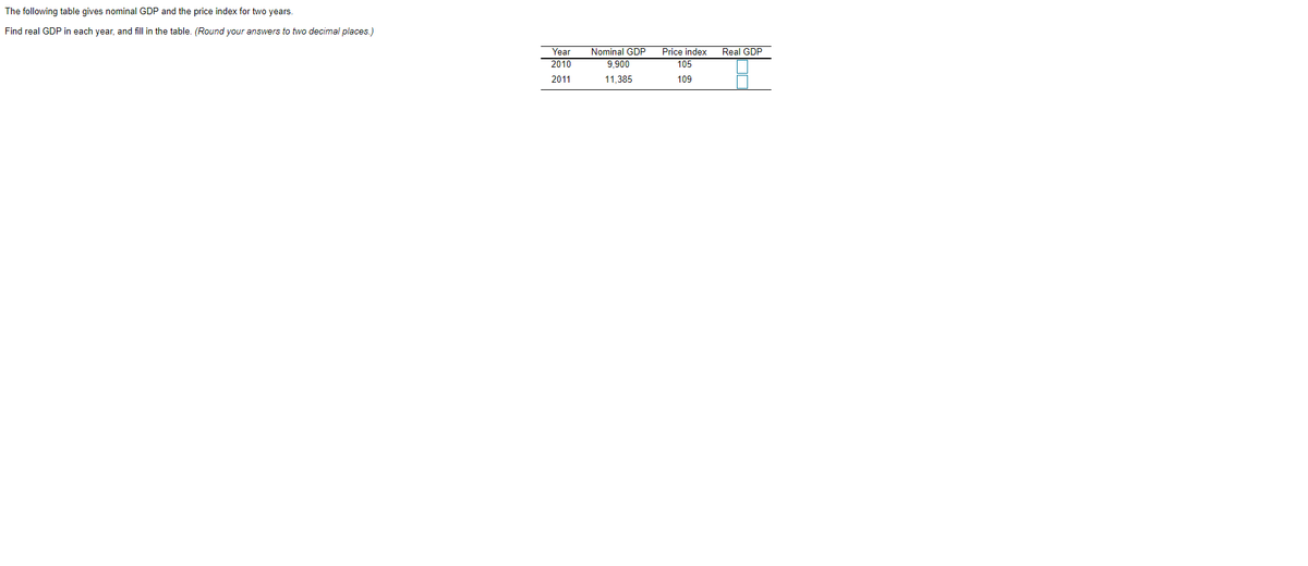 The following table gives nominal GDP and the price index for two years.
Find real GDP in each year, and fill in the table. (Round your answers to two decimal places.)
Nominal GDP
9.900
Price index
105
Year
Real GDP
2010
2011
11,385
109
