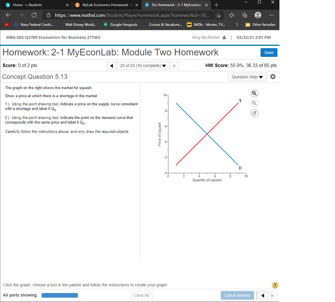 Home - » Students
MyLab Economics Homework -
P Do Homework - 2-1 MyEconLab: x
+
Ô https://www.mathxl.com/Student/PlayerHomework.aspx?homeworkld=59...
...
Navy Federal Credit.
Walt Disney World...
* Google Hangouts
>
Other favorites
Cruises & Vacations...
IMDB - Movies, TV.
MBA-502-Q3789 Economics for Business 21TW3
Amy McAllister & 02/22/21 2:01 PM
Homework: 2-1 MyEconLab: Module Two Homework
Save
Score: 0 of 2 pts
25 of 25 (16 complete)
HW Score: 55.9%, 36.33 of 65 pts
Concept Question 5.13
Question Help
The graph on the right shows the market for squash.
Show a price at which there is a shortage in the market.
10-
1.) Using the point drawing tool, indicate a price on the supply curve consistent
with a shortage and label it Qs.
2.) Using the point drawing tool, indicate the point on the demand curve that
corresponds with the same price and label it Qn:
Carefully follow the instructions above, and only draw the required objects.
D
10
Quantity of squash
Click the graph, choose a tool in the palette and follow the instructions to create your graph.
All parts showing
Clear All
Check Answer
Price of squash
