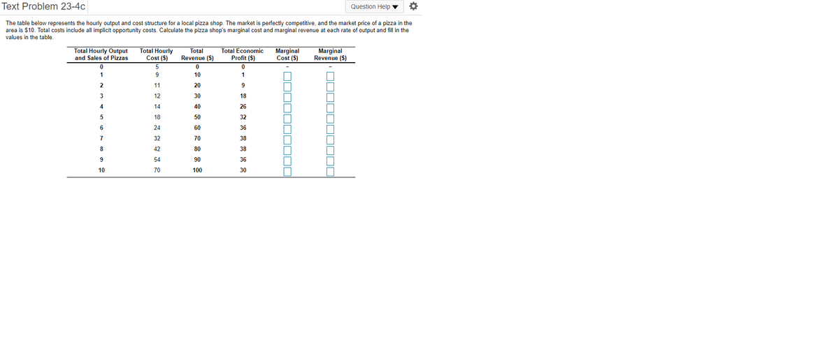 Text Problem 23-4c
Question Help ▼
The table below represents the hourly output and cost structure for a local pizza shop. The market is perfectly competitive, and the market price of a pizza in the
area is $10. Total costs include all implicit opportunity costs. Calculate the pizza shop's marginal cost and marginal revenue at each rate of output and fill in the
values in the table.
Total Hourly Output
and Sales of Pizzas
Total Hourly
Cost ($)
Total Economic
Profit ($)
Marginal
Revenue ($)
Total
Marginal
Cost (S)
Revenue (S)
1
9
10
1
11
20
9
3
12
30
18
4
14
40
26
5
18
50
32
6
24
60
36
32
70
38
8
42
80
38
9
54
90
36
10
70
100
30
