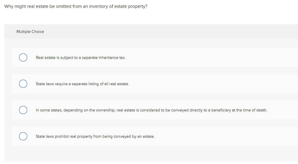 Why might real estate be omitted from an inventory of estate property?
Multiple Choice
Real estate is subject to a separate inheritance tax.
State laws require a separate listing of all real estate.
In some states, depending on the ownership, real estate is considered to be conveyed directly to a beneficiary at the time of death.
State laws prohibit real property from being conveyed by an estate.
