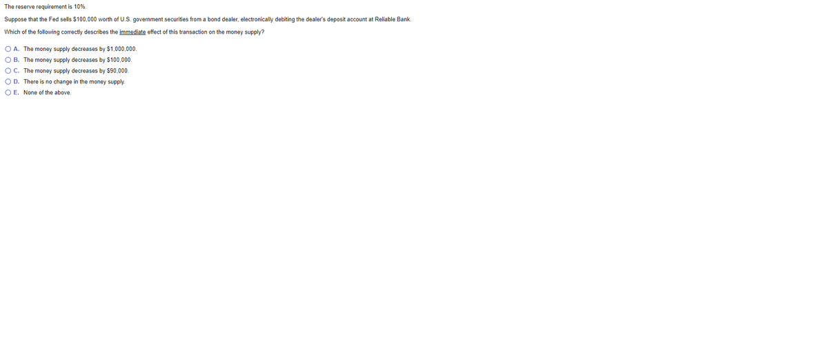 The reserve requirement is 10%.
Suppose that the Fed sells $100,000 worth of U.S. government securities from a bond dealer, electronically debiting the dealer's deposit account at Reliable Bank.
Which of the following correctly describes the immediate effect of this transaction on the money supply?
O A. The money supply decreases by $1,000.000.
O B. The money supply decreases by $100,000.
O C. The money supply decreases by $90,000.
O D. There is no change in the money supply.
O E. None of the above.
