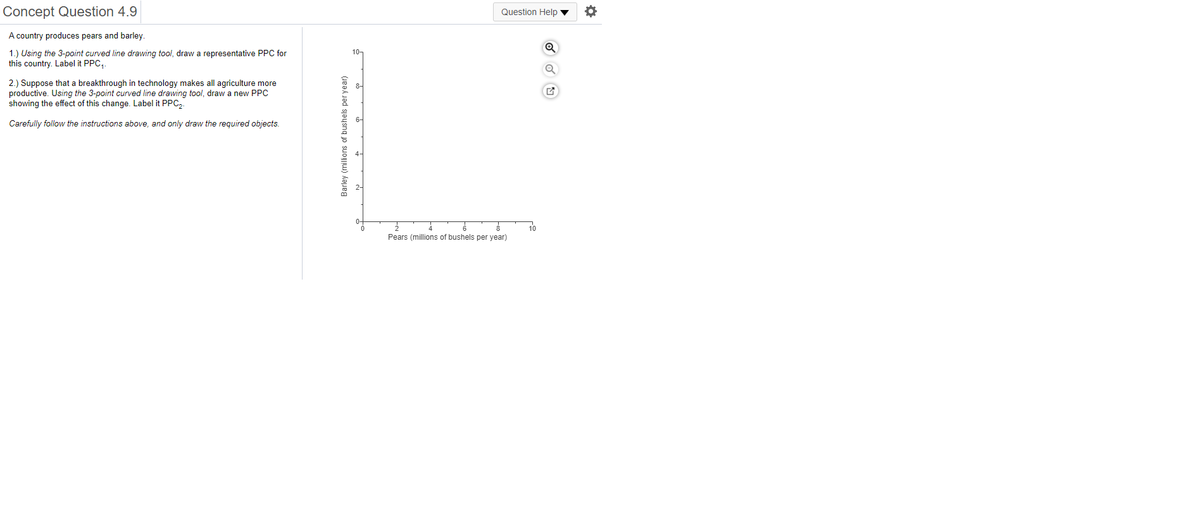 Concept Question 4.9
Question Help v
A country produces pears and barley.
10-
1.) Using the 3-point curved line drawing tool, draw a representative PPC for
this country. Label it PPC,.
2.) Suppose that a breakthrough in technology makes all agriculture more
productive. Using the 3-point curved line drawing tool, draw a new PPC
showing the effect of this change. Label it PPC,.
Carefully follow the instructions above, and only draw the required objects.
10
Pears (millions of bushels per year)
Barley (millions of bushels per year)
