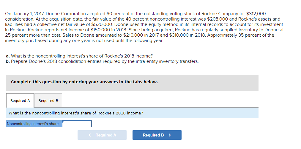 On January 1, 2017, Doone Corporation acquired 60 percent of the outstanding voting stock of Rockne Company for $312,000
consideration. At the acquisition date, the fair value of the 40 percent noncontrolling interest was $208,000 and Rockne's assets and
liabilities had a collective net fair value of $520,000. Doone uses the equity method in its internal records to account for its investment
in Rockne. Rockne reports net income of $150,000 in 2018. Since being acquired, Rockne has regularly supplied inventory to Doone at
25 percent more than cost. Sales to Doone amounted to $210,000 in 2017 and $310,000 in 2018. Approximately 35 percent of the
inventory purchased during any one year is not used until the following year.
a. What is the noncontrolling interest's share of Rockne's 2018 income?
b. Prepare Doone's 2018 consolidation entries required by the intra-entity inventory transfers.
Complete this question by entering your answers in the tabs below.
Required A
Required B
What is the noncontrolling interest's share of Rockne's 2018 income?
Noncontrolling interest's share
< Required A
Required B >
