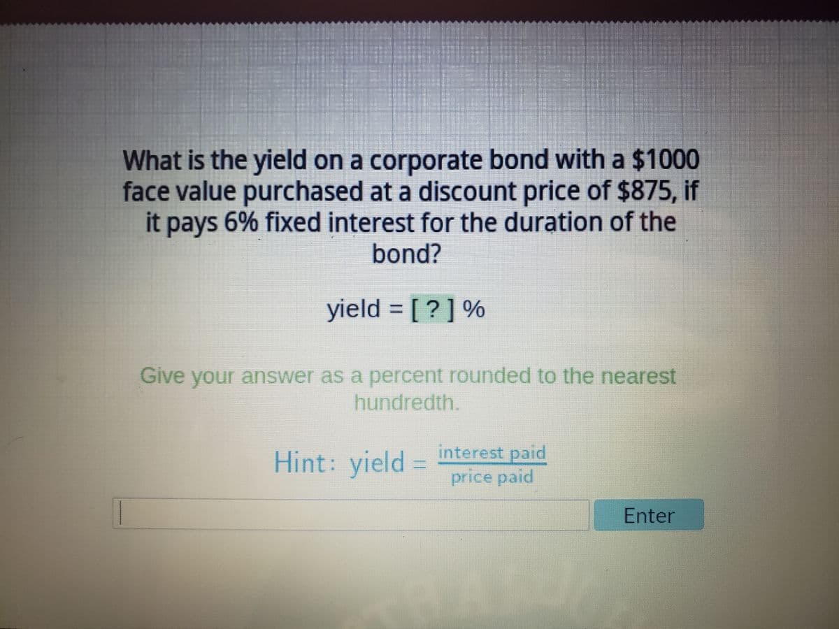 What is the yield on a corporate bond with a $1000
face value purchased at a discount price of $875, if
it pays 6% fixed interest for the duration of the
bond?
yield = [?] %
Give your answer as a percent rounded to the nearest
hundredth.
Hint: yield =
interest paid
price paid
Enter