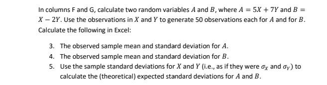 In columns F and G, calculate two random variables A and B, where A = 5X + 7Y and B =
X – 2Y. Use the observations in X and Y to generate 50 observations each for A and for B.
Calculate the following in Excel:
3. The observed sample mean and standard deviation for A.
4. The observed sample mean and standard deviation for B.
5. Use the sample standard deviations for X and Y (i.e., as if they were ox and oy) to
calculate the (theoretical) expected standard deviations for A and B.
