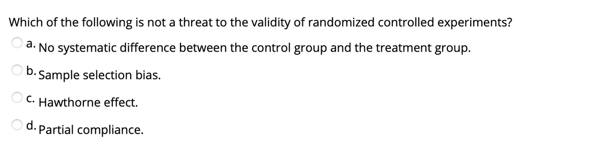 Which of the following is not a threat to the validity of randomized controlled experiments?
а.
No systematic difference between the control group and the treatment group.
O D. Sample selection bias.
b.c
C. Hawthorne effect.
O d. Partial compliance.
