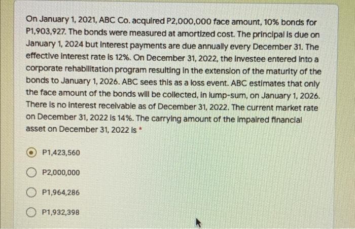 On January 1, 2021, ABC Co. acqulred P2,000,000 face amount, 10% bonds for
P1,903,927. The bonds were measured at amortized cost. The principal Is due on
January 1, 2024 but Interest payments are due annually every December 31. The
effective interest rate is 12%. On December 31, 2022, the Investee entered Into a
corporate rehabilitation program resulting In the extenslon of the maturity of the
bonds to January 1, 2026. ABC sees this as a loss event. ABC estimates that only
the face amount of the bonds will be collected, in lump-sum, on January 1, 2026.
There Is no interest recelvable as of December 31, 2022. The current market rate
on December 31, 2022 Is 14%. The carrying amount of the impalred financlal
asset on December 31, 2022 Is*
P1,423,560
O P2,000,000
O P1,964,286
O P1,932,398
