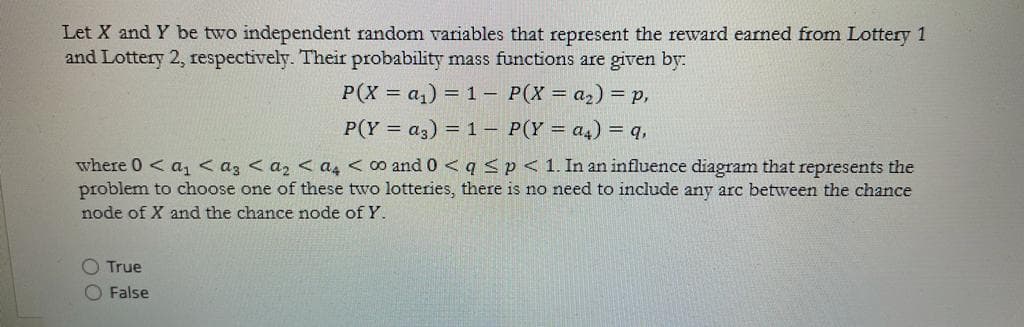 Let X and Y be two independent random variables that represent the reward earned from Lottery 1
and Lottery 2, respectively. Their probability mass functions are given by:
P(X = a,) = 1 – P(X = a2) = p,
P(Y = a3) = 1 – P(Y = a4) = q,
where 0< a, < az < az < a4 <0 and 0 < q <p<1. In an influence diagram that represents the
problem to choose one of these two lotteries, there is no need to include any arc between the chance
node of X and the chance node of Y.
O True
O False
