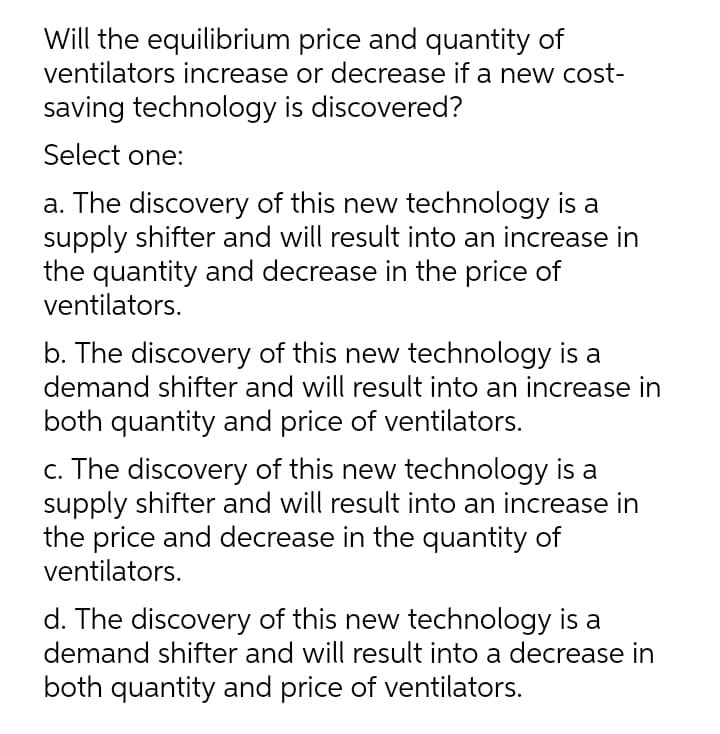 Will the equilibrium price and quantity of
ventilators increase or decrease if a new cost-
saving technology is discovered?
Select one:
a. The discovery of this new technology is a
supply shifter and will result into an increase in
the quantity and decrease in the price of
ventilators.
b. The discovery of this new technology is a
demand shifter and will result into an increase in
both quantity and price of ventilators.
c. The discovery of this new technology is a
supply shifter and will result into an increase in
the price and decrease in the quantity of
ventilators.
d. The discovery of this new technology is a
demand shifter and will result into a decrease in
both quantity and price of ventilators.
