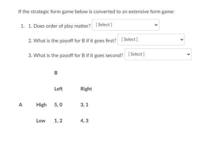 If the strategic form game below is converted to an extensive form game:
1. 1. Does order of play matter? [Select ]
2. What is the payoff for B if it goes first? [ Select]
3. What is the payoff for B if it goes second? [Select]
B
Left
Right
A
High
5,0
3, 1
Low
1,2
4, 3
>
>
