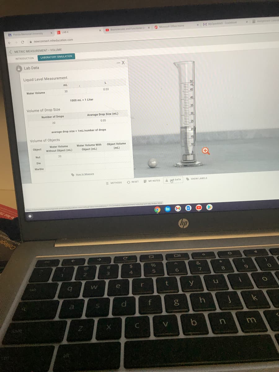 N Florida MMemorial University
LAB 4
Biomolecules and Functional G
O Microsoft Office Home
X M MyOpenMath Gradebook
Assignment Calend
a newconnect.mheducation.com
( METRIC MEASUREMENT · VOLUME
INTRODUCTION
LABORATORY SIMULATION
A Lab Data
- X
Liquid Level Measurement
mL
50
ml
Water Volume
30
0.03
45
1000 mL = 1 Liter
40
Volume of Drop Size
35
Number of Drops
Average Drop Size (ml)
30
20
0.05
25
average drop size= 1mL/number of drops
20
Volume of Objects
15
Water Volume
Water Volume With
Object Volume
(mL)
Object
Without Object (mL)
Object (ml)
10
Nut
20
Die
Marble
O How to Measure
METHODS
O RESET
O MY NOTES
০ DATA
O SHOW LABELS
https://visimulationlearmingtools prod mheduca
/virtual-Habs/simulations/1.13.3/metrio measurement/volumesim-lab/index.htm
hp
College
esc
->
CO
%23
24
8
Cab
W
e.
f
b
