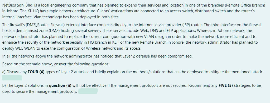 NetBios Sdn. Bhd. is a local engineering company that has planned to expand their services and location in one of the branches (Remote Office Branch)
in Johore. The KL HQ has simple network architecture. Clients' workstations are connected to an access switch, distributed switch and the router's
internal interface. Vlan technology has been deployed in both sites.
The firewall's (DMZ_Router-Firewall) external interface connects directly to the internet service provider (ISP) router. The third interface on the firewall
hosts a demilitarised zone (DMZ) hosting several servers. These servers include Web, DNS and FTP applications. Whereas in Johore network, the
network administrator has planned to replace the current configuration with new VLAN design in order to make the network more efficient and to
enhance the security of the network especially in HQ branch in KL. For the new Remote Branch in Johore, the network administrator has planned to
deploy WLC WLAN to ease the configuration of Wireless network and its access.
In all the networks above the network administrator has noticed that Layer 2 defense has been compromised.
Based on the scenario above, answer the following questions:
a) Discuss any FOUR (4) types of Layer 2 attacks and briefly explain on the methods/solutions that can be deployed to mitigate the mentioned attack.
b) The Layer 2 solutions in question (ii) will not be effective if the management protocols are not secured. Recommend any FIVE (5) strategies to be
used to secure the management protocols.