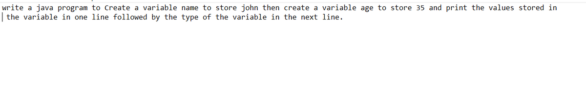 write a java program to Create a variable name to store john then create a variable age to store 35 and print the values stored in
| the variable in one line followed by the type of the variable in the next line.