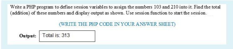 Write a PHP program to define session variables to assign the numbers 103 and 210 into it. Find the total
(addition) of these numbers and display output as shown. Use session function to start the session.
(WRITE THE PHP CODE IN YOUR ANSWER SHEET)
Output: Total is: 313