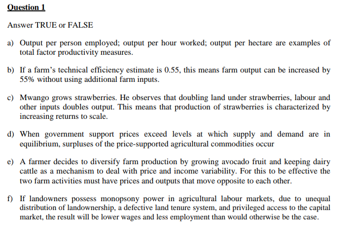 Question 1
Answer TRUE or FALSE
a) Output per person employed; output per hour worked; output per hectare are examples of
total factor productivity measures.
b) If a farm's technical efficiency estimate is 0.55, this means farm output can be increased by
55% without using additional farm inputs.
c) Mwango grows strawberries. He observes that doubling land under strawberries, labour and
other inputs doubles output. This means that production of strawberries is characterized by
increasing returns to scale.
d) When government support prices exceed levels at which supply and demand are in
equilibrium, surpluses of the price-supported agricultural commodities occur
e) A farmer decides to diversify farm production by growing avocado fruit and keeping dairy
cattle as a mechanism to deal with price and income variability. For this to be effective the
two farm activities must have prices and outputs that move opposite to each other.
f) If landowners possess monopsony power in agricultural labour markets, due to unequal
distribution of landownership, a defective land tenure system, and privileged access to the capital
market, the result will be lower wages and less employment than would otherwise be the case.
